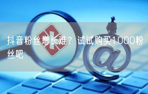 抖音粉丝增长难？试试购买1000粉丝吧