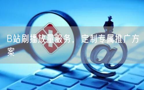B站刷播放量服务，定制专属推广方案