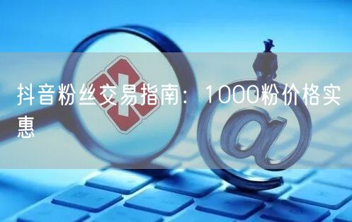 抖音粉丝交易指南：1000粉价格实惠
