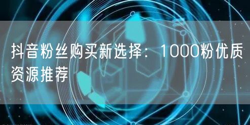 抖音粉丝购买新选择：1000粉优质资源推荐