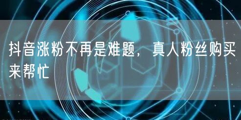 抖音涨粉不再是难题，真人粉丝购买来帮忙